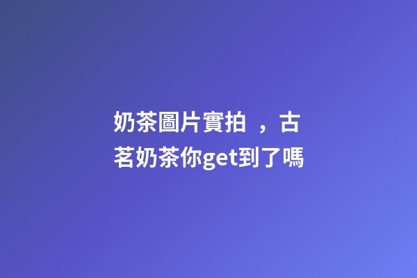 奶茶圖片實拍，古茗奶茶你get到了嗎